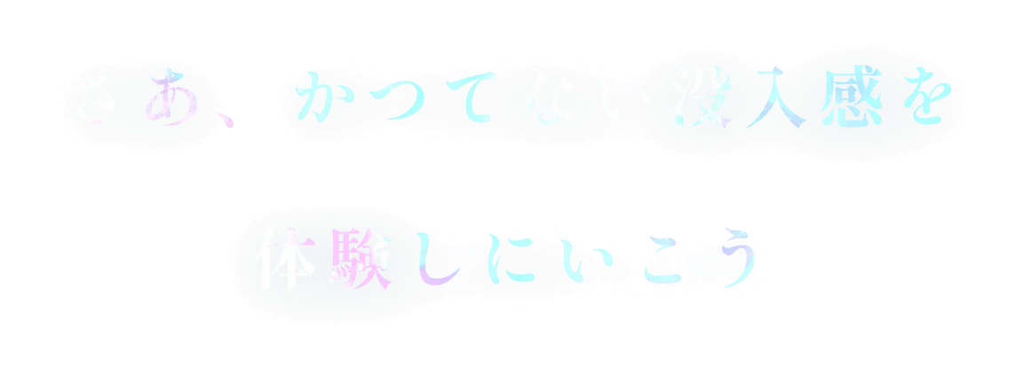 さあ、かつてない没入感を体験しにいこう